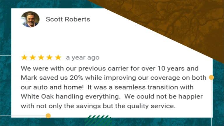 A screen shot of the positive reivew from Scott Roberts reads: "We were with our previous carrier for over 10 years and Mark saved us 20% while improving our coverage on both our auto and home! It was a seamless transition with White Oak handling everything. We could not be happier with not only the savings but the quality service."